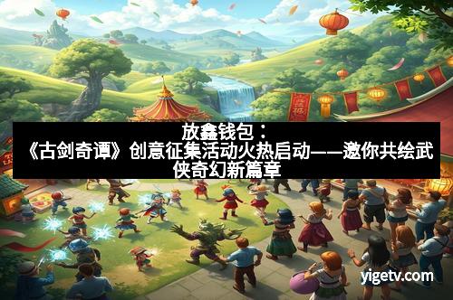 放鑫钱包：《古剑奇谭》创意征集活动火热启动——邀你共绘武侠奇幻新篇章